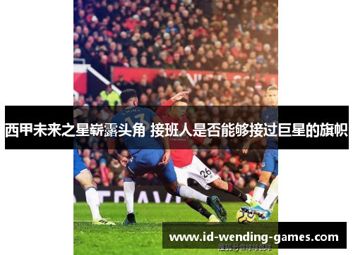 西甲未来之星崭露头角 接班人是否能够接过巨星的旗帜
